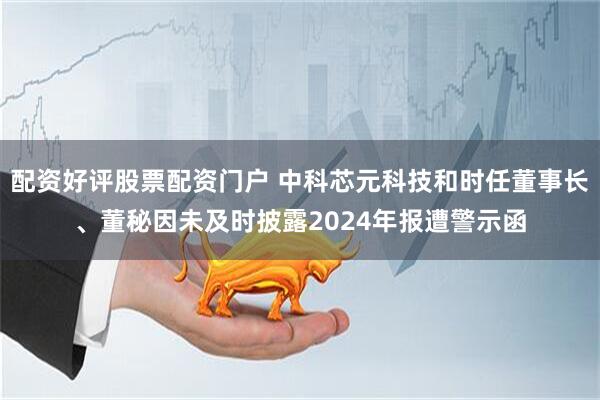 配资好评股票配资门户 中科芯元科技和时任董事长、董秘因未及时披露2024年报遭警示函