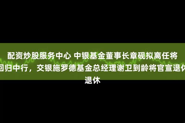 配资炒股服务中心 中银基金董事长章砚拟离任将回归中行，交银施罗德基金总经理谢卫到龄将官宣退休