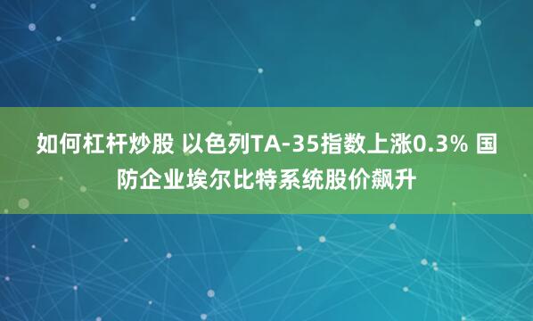 如何杠杆炒股 以色列TA-35指数上涨0.3% 国防企业埃尔比特系统股价飙升