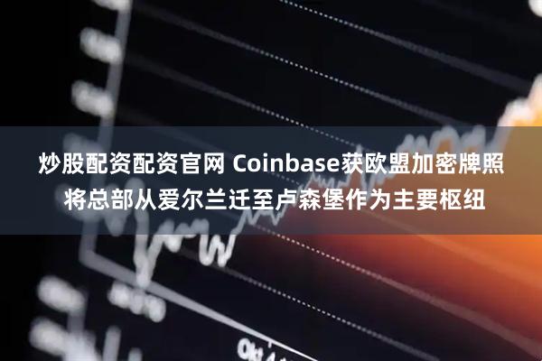 炒股配资配资官网 Coinbase获欧盟加密牌照 将总部从爱尔兰迁至卢森堡作为主要枢纽