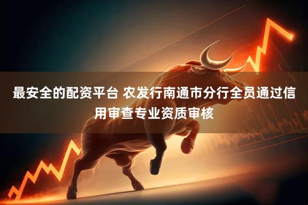 最安全的配资平台 农发行南通市分行全员通过信用审查专业资质审核