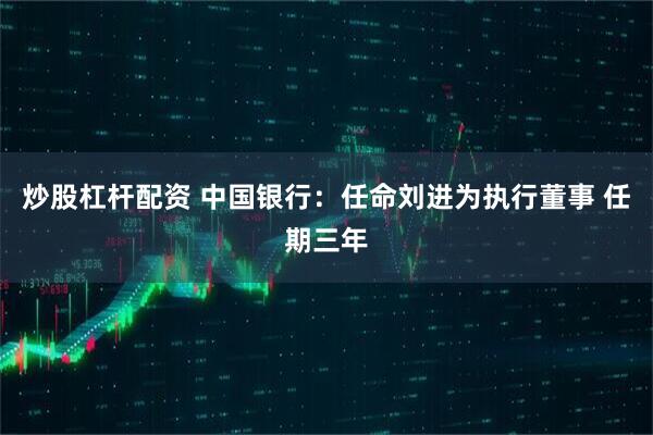 炒股杠杆配资 中国银行：任命刘进为执行董事 任期三年