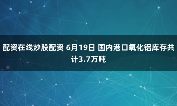 配资在线炒股配资 6月19日 国内港口氧化铝库存共计3.7万吨