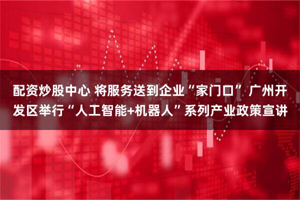 配资炒股中心 将服务送到企业“家门口” 广州开发区举行“人工智能+机器人”系列产业政策宣讲