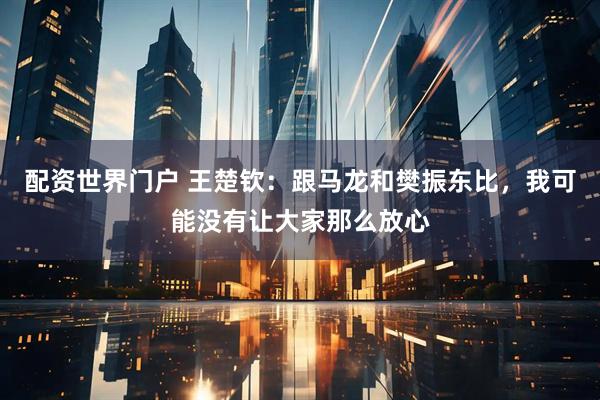 配资世界门户 王楚钦：跟马龙和樊振东比，我可能没有让大家那么放心