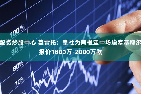 配资炒股中心 莫雷托：皇社为阿根廷中场埃塞基耶尔报价1800万-2000万欧