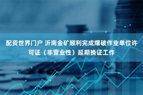 配资世界门户 沂南金矿顺利完成爆破作业单位许可证（非营业性）延期换证工作