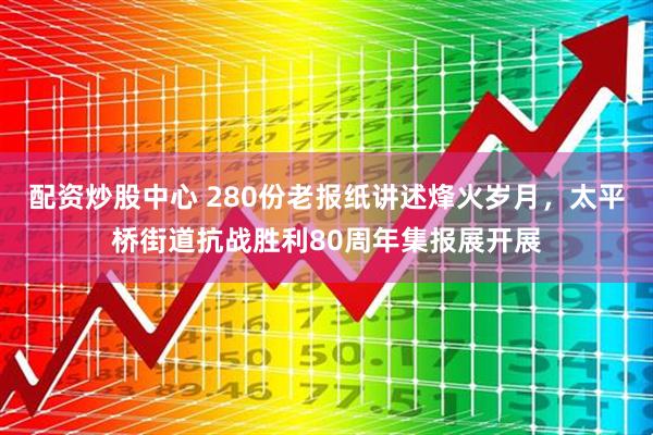配资炒股中心 280份老报纸讲述烽火岁月，太平桥街道抗战胜利80周年集报展开展