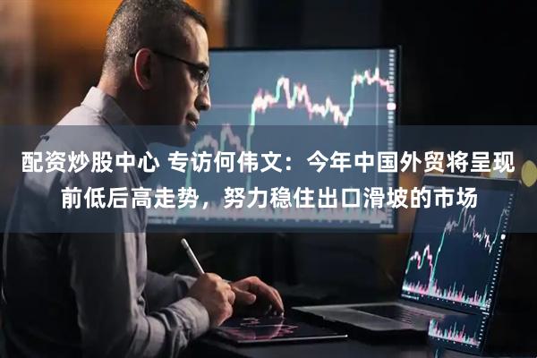 配资炒股中心 专访何伟文：今年中国外贸将呈现前低后高走势，努力稳住出口滑坡的市场