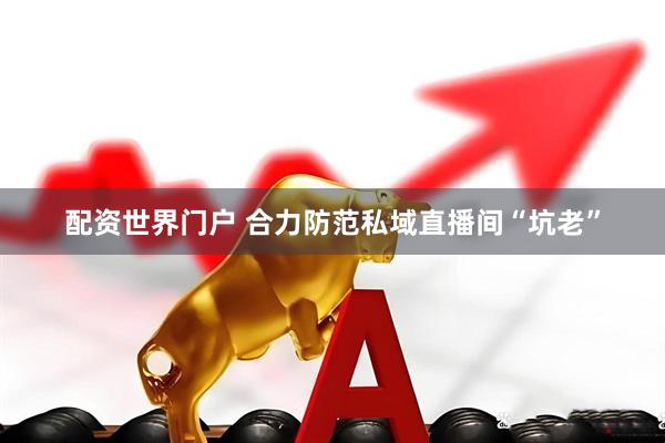 配资世界门户 合力防范私域直播间“坑老”