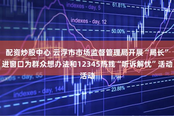 配资炒股中心 云浮市市场监督管理局开展“局长”进窗口为群众想办法和12345热线“听诉解忧”活动