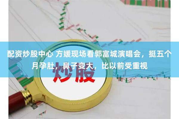 配资炒股中心 方媛现场看郭富城演唱会，挺五个月孕肚，鼻子变大，比以前受重视