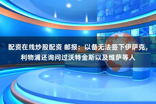 配资在线炒股配资 邮报：以备无法签下伊萨克，利物浦还询问过沃特金斯以及维萨等人