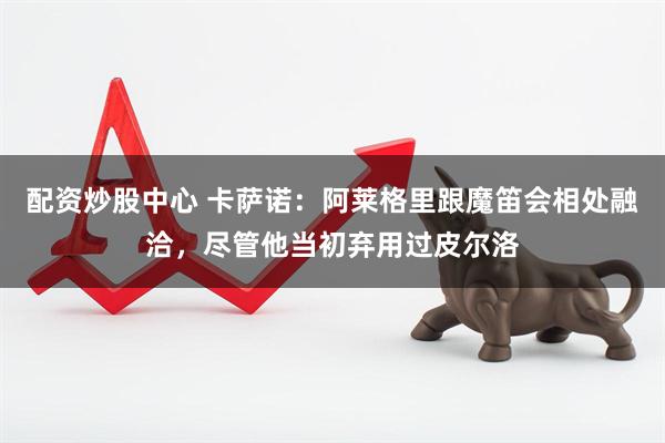 配资炒股中心 卡萨诺：阿莱格里跟魔笛会相处融洽，尽管他当初弃用过皮尔洛