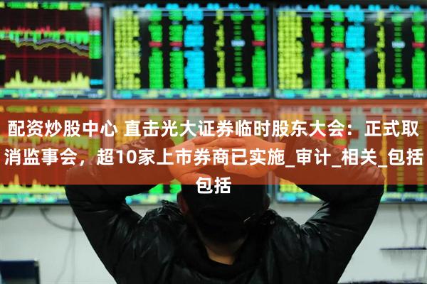 配资炒股中心 直击光大证券临时股东大会：正式取消监事会，超10家上市券商已实施_审计_相关_包括
