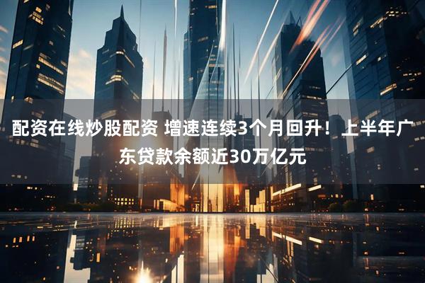 配资在线炒股配资 增速连续3个月回升！上半年广东贷款余额近30万亿元