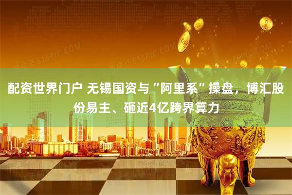 配资世界门户 无锡国资与“阿里系”操盘，博汇股份易主、砸近4亿跨界算力