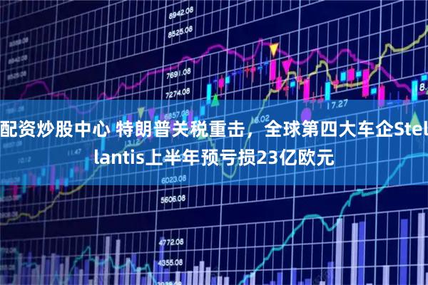 配资炒股中心 特朗普关税重击，全球第四大车企Stellantis上半年预亏损23亿欧元