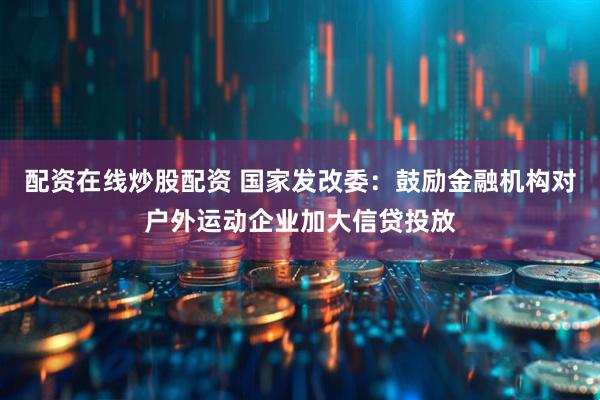 配资在线炒股配资 国家发改委：鼓励金融机构对户外运动企业加大信贷投放