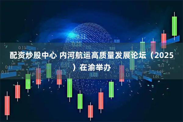 配资炒股中心 内河航运高质量发展论坛（2025）在渝举办
