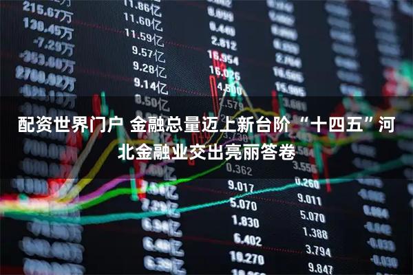 配资世界门户 金融总量迈上新台阶 “十四五”河北金融业交出亮丽答卷