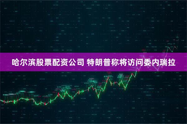哈尔滨股票配资公司 特朗普称将访问委内瑞拉