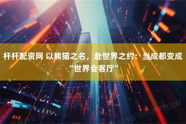 杆杆配资网 以熊猫之名，赴世界之约：当成都变成“世界会客厅”