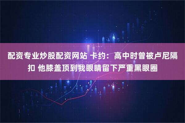 配资专业炒股配资网站 卡约：高中时曾被卢尼隔扣 他膝盖顶到我眼睛留下严重黑眼圈