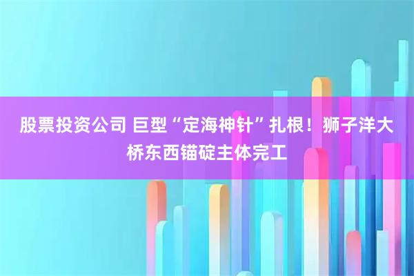 股票投资公司 巨型“定海神针”扎根！狮子洋大桥东西锚碇主体完工