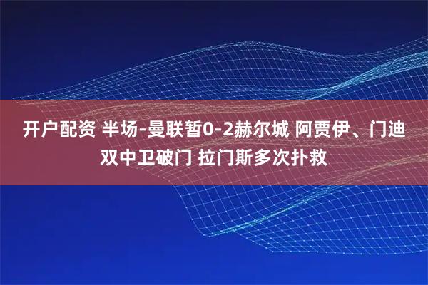 开户配资 半场-曼联暂0-2赫尔城 阿贾伊、门迪双中卫破门 拉门斯多次扑救