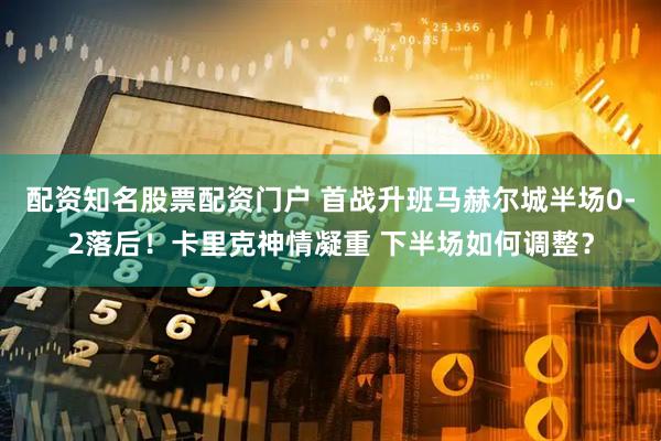 配资知名股票配资门户 首战升班马赫尔城半场0-2落后！卡里克神情凝重 下半场如何调整？