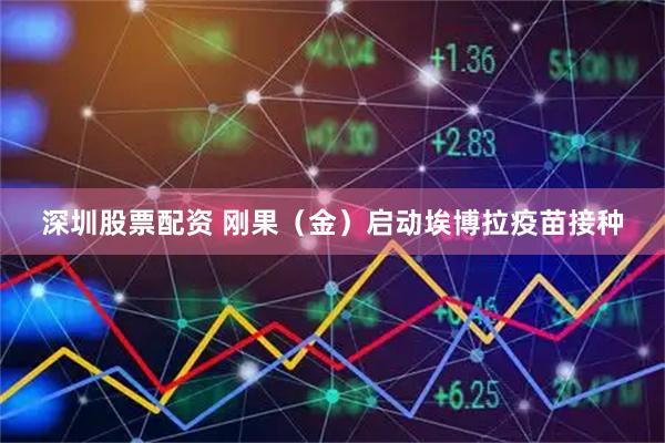 深圳股票配资 刚果(金)启动埃博拉疫苗接种