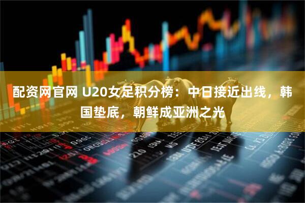 配资网官网 U20女足积分榜：中日接近出线，韩国垫底，朝鲜成亚洲之光
