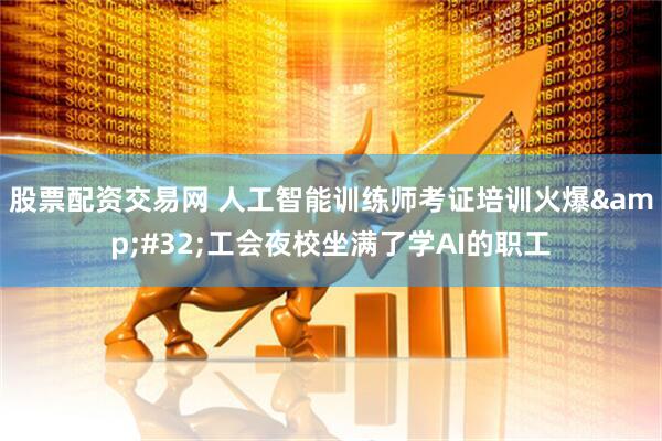 股票配资交易网 人工智能训练师考证培训火爆 工会夜校坐满了学AI的职工