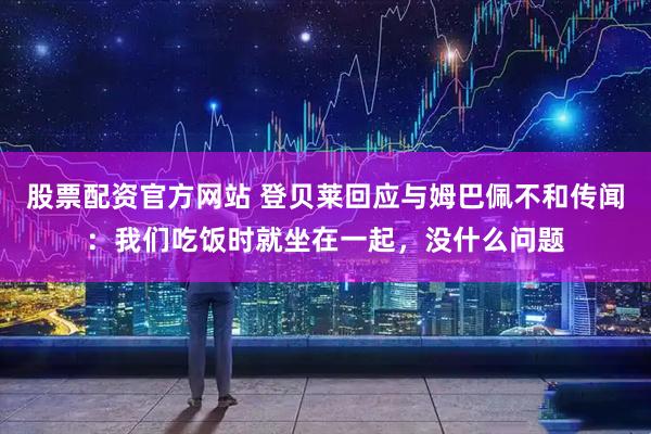 股票配资官方网站 登贝莱回应与姆巴佩不和传闻：我们吃饭时就坐在一起，没什么问题