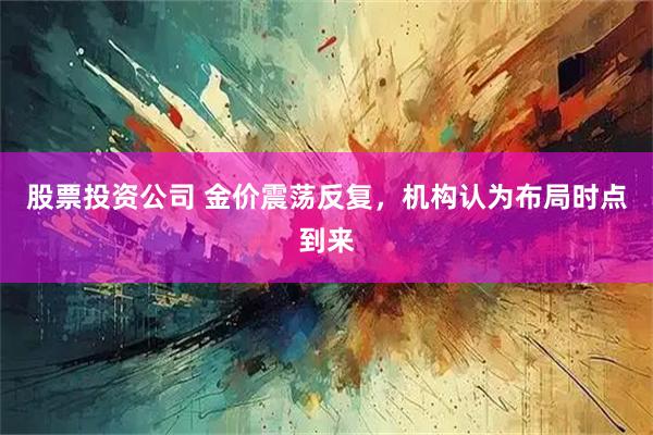 股票投资公司 金价震荡反复，机构认为布局时点到来