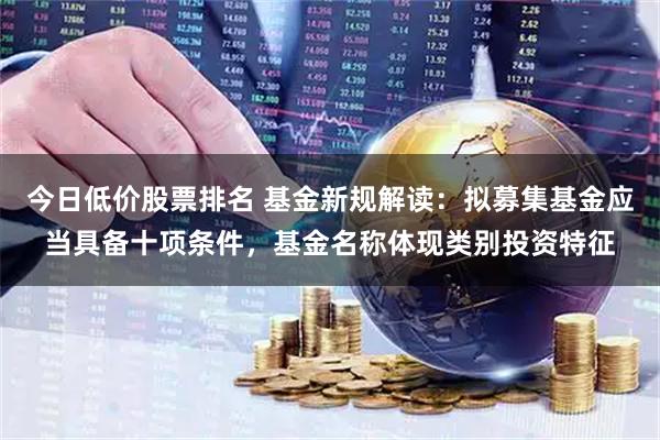 今日低价股票排名 基金新规解读：拟募集基金应当具备十项条件，基金名称体现类别投资特征