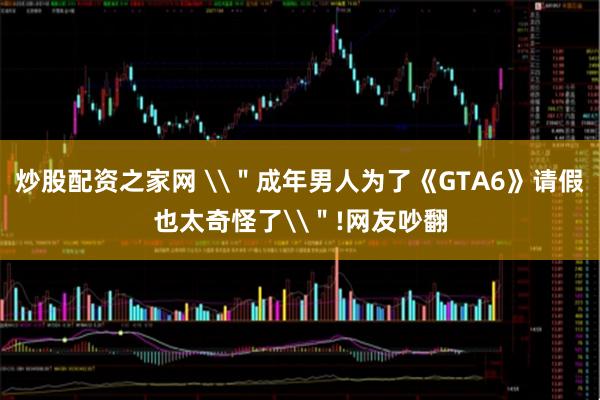 炒股配资之家网 \＂成年男人为了《GTA6》请假也太奇怪了\＂!网友吵翻